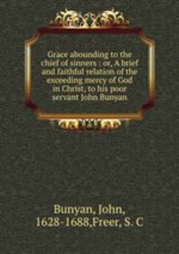 Grace abounding to the chief of sinners : or, A brief and faithful relation of the exceeding mercy of God in Christ, to his poor servant John Bunyan
