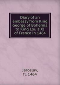 Diary of an embassy from King George of Bohemia to King Louis XI of France in 1464