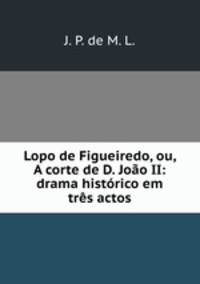 Lopo de Figueiredo, ou, A corte de D. Joao II: drama historico em tres actos