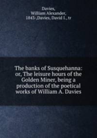 The banks of Susquehanna: or, The leisure hours of the Golden Miner, being a production of the poetical works of William A. Davies