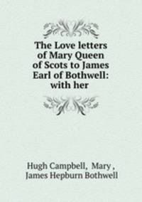 The Love letters of Mary Queen of Scots to James Earl of Bothwell: with her .