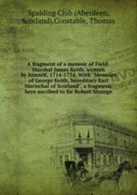 A fragment of a memoir of Field-Marshal James Keith, written by himself, 1714-1734. With "Memoirs of George Keith, hereditary Earl Marischal of Scotland", a fragment, here ascribed to Sir Robert Strange