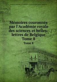 Mmoires couronns par l`Acadmie royale des sciences et belles-lettres de Belgique. Tome 8