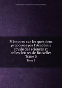 Mmoires sur les questions proposes par l`Acadmie royale des sciences et belles-lettres de Bruxelles. Tome 5