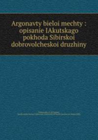 Argonavty bieloi mechty : opisanie IAkutskago pokhoda Sibirskoi dobrovolcheskoi druzhiny