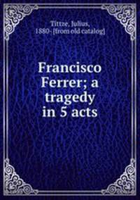 Francisco Ferrer; a tragedy in 5 acts