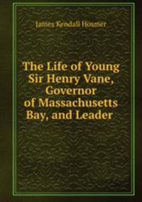The Life of Young Sir Henry Vane, Governor of Massachusetts Bay, and Leader .