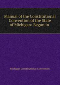 Manual of the Constitutional Convention of the State of Michigan: Begun in .