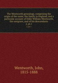 The Wentworth genealogy, comprising the origin of the name, the family in England, and a particular account of Elder William Wentworth, the emigrant, and of his descendants. 2, pt.1