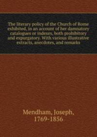 The literary policy of the Church of Rome exhibited, in an account of her damnatory catalogues or indexes, both prohibitory and expurgatory. With various illustrative extracts, anecdotes, and remarks