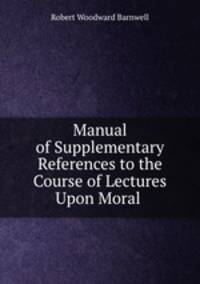 Manual of Supplementary References to the Course of Lectures Upon Moral .