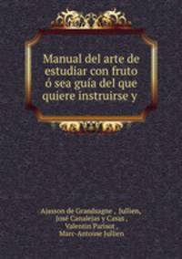 Manual del arte de estudiar con fruto o sea guia del que quiere instruirse y .