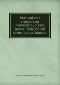 Manual del ciudadano mexicano, o sea, breve instruccion sobre las calidades .