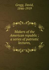 Makers of the American republic ; a series of patriotic lectures,