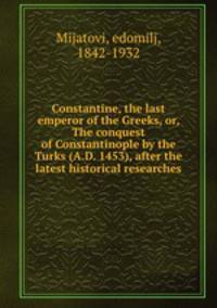 Constantine, the last emperor of the Greeks, or, The conquest of Constantinople by the Turks (A.D. 1453), after the latest historical researches