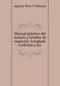 Manual practico del notario y hombre de negocios: Arreglado conforme a las .