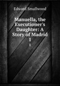 Manuella, the Executioner`s Daughter: A Story of Madrid. 1