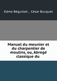 Manuel du meunier et du charpentier de moulins, ou, Abrege classique du .