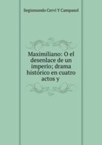 Maximiliano: O el desenlace de un imperio; drama historico en cuatro actos y .