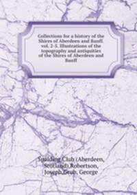 Collections for a history of the Shires of Aberdeen and Banff. vol. 2-5. Illustrations of the topography and antiquities of the Shires of Aberdeen and Banff