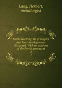 Matte smelting. Its principles and later developments discussed. With an account of the Pyritic processes. 2