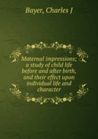 Maternal impressions; a study of child life before and after birth, and their effect upon individual life and character