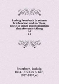 Ludwig Feuerbach in seinem briefwechsel und nachlass, sowie in seiner philosophischen charakterentwicklung. 1-2