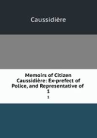 Memoirs of Citizen Caussidire: Ex-prefect of Police, and Representative of .. 1