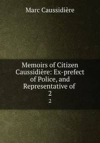 Memoirs of Citizen Caussidire: Ex-prefect of Police, and Representative of .. 2