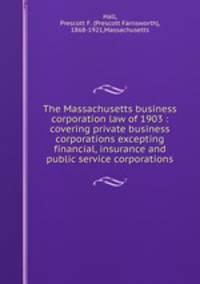 The Massachusetts business corporation law of 1903 : covering private business corporations excepting financial, insurance and public service corporations