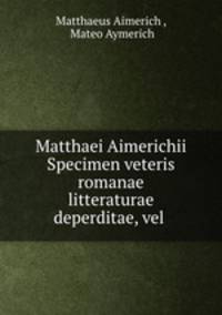 Matthaei Aimerichii Specimen veteris romanae litteraturae deperditae, vel .