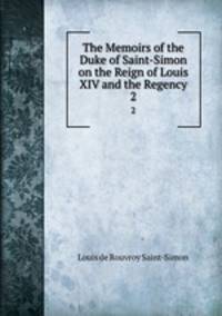 The Memoirs of the Duke of Saint-Simon on the Reign of Louis XIV and the Regency. 2