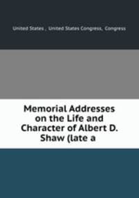 Memorial Addresses on the Life and Character of Albert D. Shaw (late a .