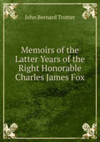 Memoirs of the Latter Years of the Right Honorable Charles James Fox
