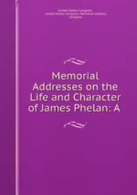 Memorial Addresses on the Life and Character of James Phelan: A .