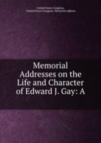 Memorial Addresses on the Life and Character of Edward J. Gay: A .