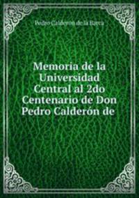 Memoria de la Universidad Central al 2do Centenario de Don Pedro Calderon de .