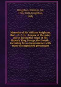 Memoirs of Sir William Knighton, Bart., G. C. H. : keeper of the privy purse during the reign of His Majesty King George the Fourth : including his correspondence with many distinguished personages