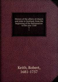History of the affairs of church and state in Scotland, from the beginning of the Reformation to the year 1568. 3