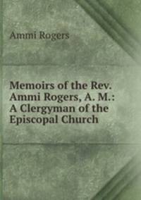 Memoirs of the Rev. Ammi Rogers, A. M.: A Clergyman of the Episcopal Church .