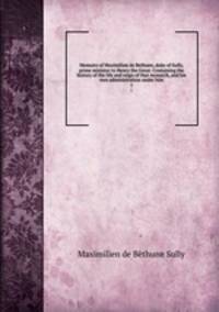 Memoirs of Maximilian de Bethune, duke of Sully, prime minister to Henry the Great. Containing the history of the life and reign of that monarch, and his own administration under him. 1