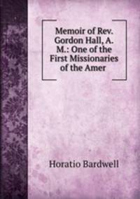 Memoir of Rev. Gordon Hall, A.M.: One of the First Missionaries of the Amer .