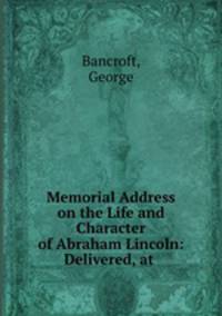 Memorial Address on the Life and Character of Abraham Lincoln: Delivered, at .