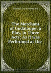 The Merchant of Gudaloupe: a Play, in Three Acts: As it was Performed at the .
