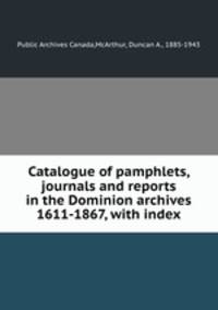 Catalogue of pamphlets, journals and reports in the Dominion archives 1611-1867, with index