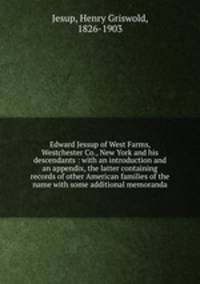 Edward Jessup of West Farms, Westchester Co., New York and his descendants : with an introduction and an appendix, the latter containing records of other American families of the name with some additional memoranda