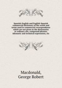 Spanish-English and English-Spanish commercial dictionary of the words and terms used in commercial correspondence which are not given in the dictionaries in ordinary use; compound phrases, idiomatic and technical expressions, etc