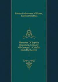 Memoirs Of Sophia Dorothea, Consort Of George I.: Chiefly from the Secret .. 1