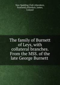 The family of Burnett of Leys, with collateral branches. From the MSS. of the late George Burnett .