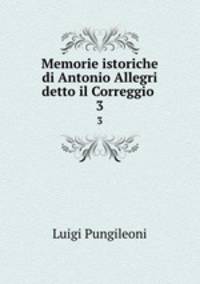 Memorie istoriche di Antonio Allegri detto il Correggio .. 3